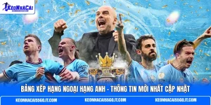 Bảng Xếp Hạng Ngoại Hạng Anh - Thông Tin Mới Nhất Cập Nhật